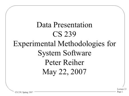 Lecture 13 Page 1 CS 239, Spring 2007 Data Presentation CS 239 Experimental Methodologies for System Software Peter Reiher May 22, 2007.