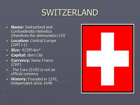 SWITZERLAND ► Name: Switzerland and Confoederatio Helvetica (therefore the abbreviation CH) ► Location: Central Europe (GMT+1) ► Size: 41285 km² ► Capital: