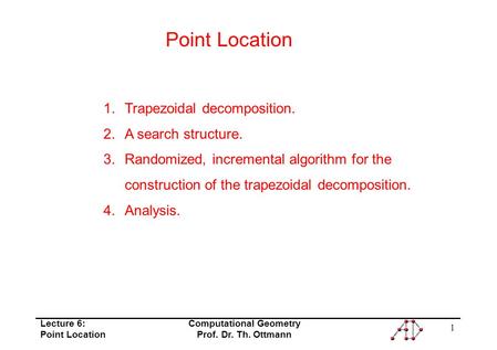 Lecture 6: Point Location Computational Geometry Prof. Dr. Th. Ottmann 1 Point Location 1.Trapezoidal decomposition. 2.A search structure. 3.Randomized,