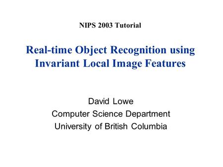 NIPS 2003 Tutorial Real-time Object Recognition using Invariant Local Image Features David Lowe Computer Science Department University of British Columbia.