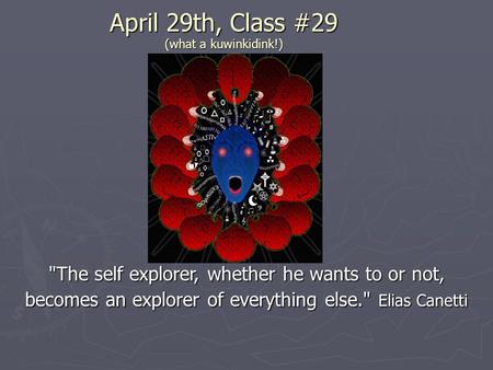 April 29th, Class #29 (what a kuwinkidink!) The self explorer, whether he wants to or not, becomes an explorer of everything else. Elias Canetti.