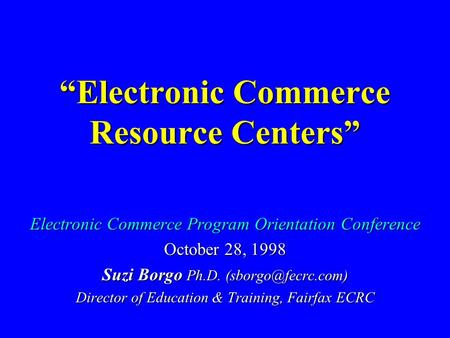 “Electronic Commerce Resource Centers” Electronic Commerce Program Orientation Conference October 28, 1998 Suzi Borgo Ph.D. Director.