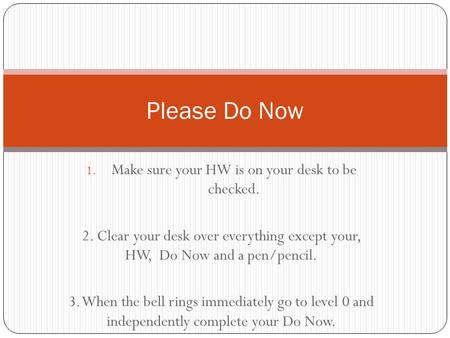 1. Make sure your HW is on your desk to be checked. 2. Clear your desk over everything except your, HW, Do Now and a pen/pencil. 3. When the bell rings.