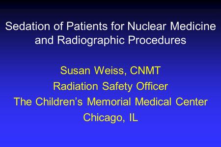 Sedation of Patients for Nuclear Medicine and Radiographic Procedures Susan Weiss, CNMT Radiation Safety Officer The Children’s Memorial Medical Center.