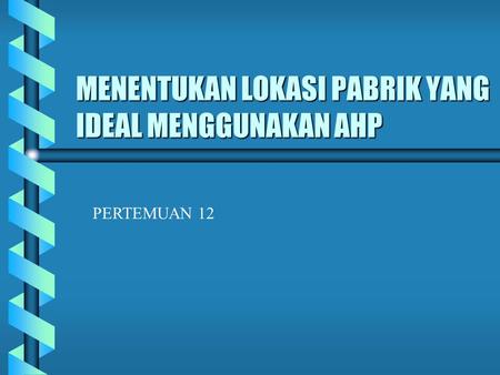 MENENTUKAN LOKASI PABRIK YANG IDEAL MENGGUNAKAN AHP PERTEMUAN 12.