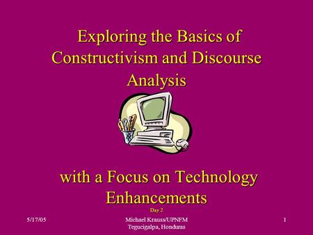 5/17/05Michael Krauss/UPNFM Tegucigalpa, Honduras 1 Exploring the Basics of Constructivism and Discourse Analysis with a Focus on Technology Enhancements.