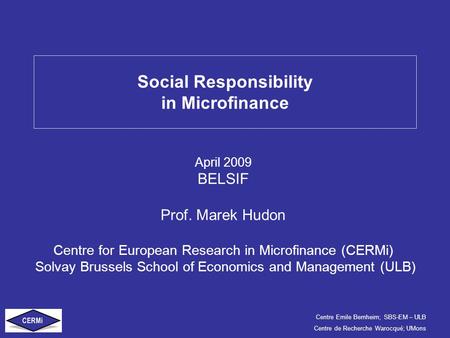 Centre Emile Bernheim; SBS-EM – ULB Centre de Recherche Warocqué; UMons Social Responsibility in Microfinance April 2009 BELSIF Prof. Marek Hudon Centre.