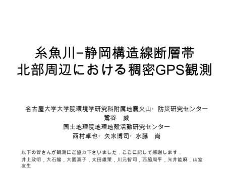 糸魚川 − 静岡構造線断層帯 北部周辺における稠密 GPS 観測 名古屋大学大学院環境学研究科附属地震火山・防災研究センター 鷺谷 威 国土地理院地理地殻活動研究センター 西村卓也・矢来博司・水藤 尚 以下の皆さんが観測にご協力下さいました．ここに記して感謝します． 井上政明，大石陽，大園真子，太田雄策，川元智司，西脇周平，光井能麻，山室.