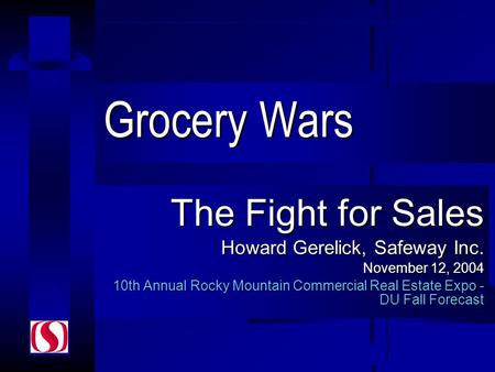 Grocery Wars The Fight for Sales Howard Gerelick, Safeway Inc. November 12, 2004 10th Annual Rocky Mountain Commercial Real Estate Expo - DU Fall Forecast.