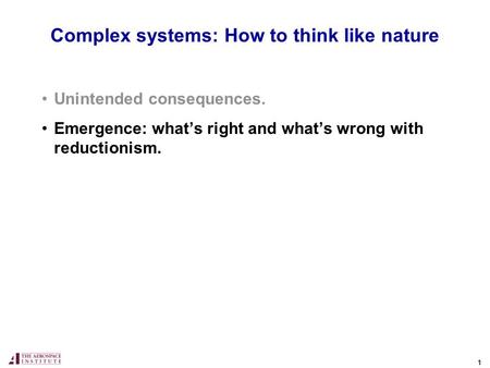 1 Complex systems: How to think like nature Unintended consequences. Emergence: what’s right and what’s wrong with reductionism.