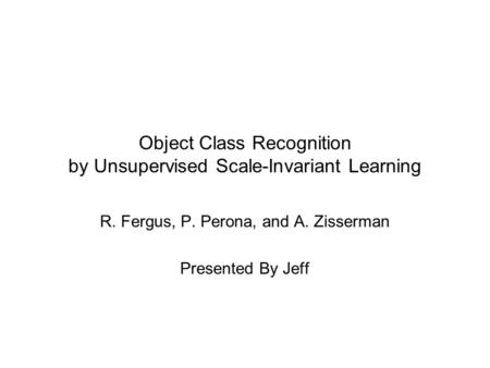 Object Class Recognition by Unsupervised Scale-Invariant Learning R. Fergus, P. Perona, and A. Zisserman Presented By Jeff.