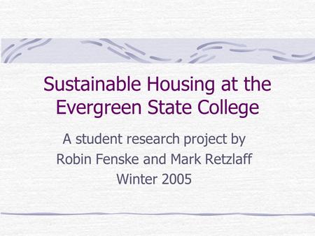 Sustainable Housing at the Evergreen State College A student research project by Robin Fenske and Mark Retzlaff Winter 2005.