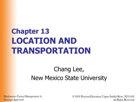 Hashimoto: Casino Management: A Strategic Approach © 2008 Pearson Education, Upper Saddle River, NJ 07458. All Rights Reserved. Chapter 13 LOCATION AND.