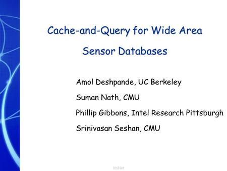 IrisNet Cache-and-Query for Wide Area Sensor Databases Amol Deshpande, UC Berkeley Suman Nath, CMU Phillip Gibbons, Intel Research Pittsburgh Srinivasan.