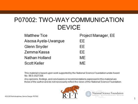 KGCOE Multidisciplinary Senior Design: P07002 1 P07002: TWO-WAY COMMUNICATION DEVICE Matthew TiceProject Manager, EE Aisosa Ayela-UwangueEE Glenn SnyderEE.