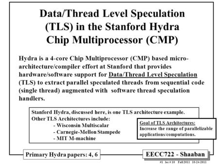 EECC722 - Shaaban #1 lec # 10 Fall 2011 10-24-2011 Data/Thread Level Speculation (TLS) in the Stanford Hydra Chip Multiprocessor (CMP) Hydra is a 4-core.