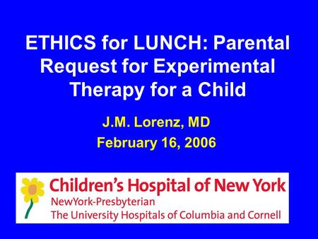 ETHICS for LUNCH: Parental Request for Experimental Therapy for a Child J.M. Lorenz, MD February 16, 2006.