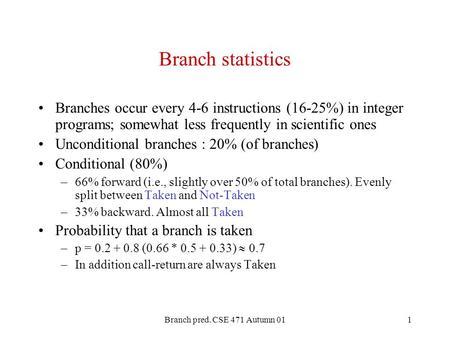 Branch pred. CSE 471 Autumn 011 Branch statistics Branches occur every 4-6 instructions (16-25%) in integer programs; somewhat less frequently in scientific.