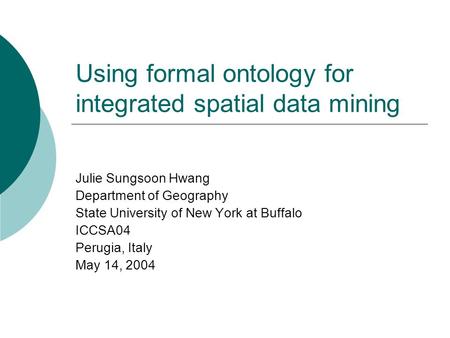 Using formal ontology for integrated spatial data mining Julie Sungsoon Hwang Department of Geography State University of New York at Buffalo ICCSA04 Perugia,