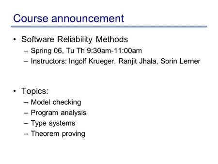 Course announcement Software Reliability Methods –Spring 06, Tu Th 9:30am-11:00am –Instructors: Ingolf Krueger, Ranjit Jhala, Sorin Lerner Topics: –Model.