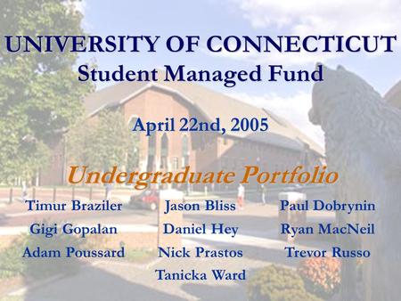 UNIVERSITY OF CONNECTICUT Student Managed Fund April 22nd, 2005 Undergraduate Portfolio Timur BrazilerJason BlissPaul Dobrynin Gigi GopalanDaniel HeyRyan.