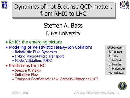 Steffen A. BassBulk QCD Matter: from RHIC to LHC #1 Steffen A. Bass Duke University RHIC: the emerging picture Modeling of Relativistic Heavy-Ion Collisions.