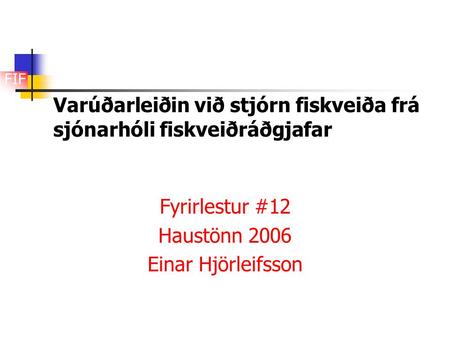 FIF Varúðarleiðin við stjórn fiskveiða frá sjónarhóli fiskveiðráðgjafar Fyrirlestur #12 Haustönn 2006 Einar Hjörleifsson.