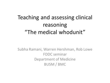 Teaching and assessing clinical reasoning “The medical whodunit” Subha Ramani, Warren Hershman, Rob Lowe FDDC seminar Department of Medicine BUSM / BMC.