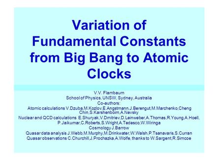 Variation of Fundamental Constants from Big Bang to Atomic Clocks V.V. Flambaum School of Physics, UNSW, Sydney, Australia Co-authors: Atomic calculations.