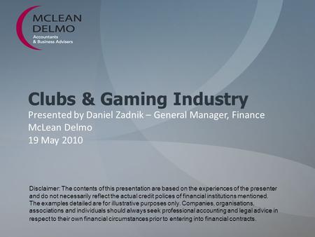 Clubs & Gaming Industry Presented by Daniel Zadnik – General Manager, Finance McLean Delmo 19 May 2010 Disclaimer: The contents of this presentation are.