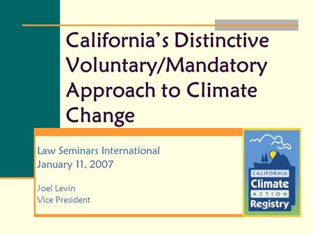 California’s Distinctive Voluntary/Mandatory Approach to Climate Change Law Seminars International January 11, 2007 Joel Levin Vice President.