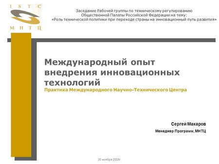 30 ноября 2009г. Международный опыт внедрения инновационных технологий Практика Международного Научно-Технического Центра Сергей Макаров Менеджер Программ,