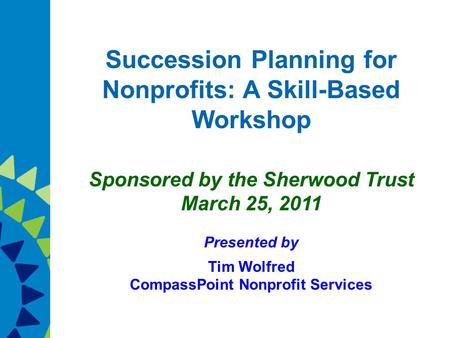 Succession Planning for Nonprofits: A Skill-Based Workshop Sponsored by the Sherwood Trust March 25, 2011 Presented by Tim Wolfred CompassPoint Nonprofit.