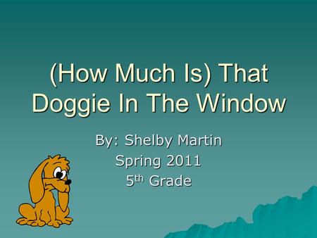 (How Much Is) That Doggie In The Window By: Shelby Martin Spring 2011 5 th Grade.