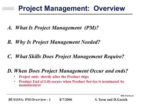 MIS Practicum BUS119A: PM Overview - 1 8/7/2006 S. Yoon and D.Gasich Project Management: Overview A. What Is Project Management (PM)? B. Why Is Project.