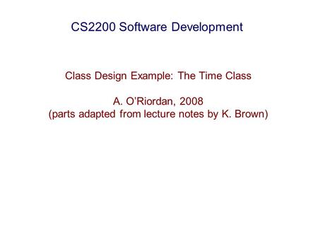 CS2200 Software Development Class Design Example: The Time Class A. O’Riordan, 2008 (parts adapted from lecture notes by K. Brown)