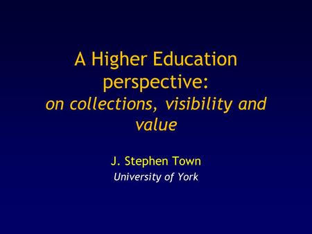 A Higher Education perspective: on collections, visibility and value J. Stephen Town University of York.