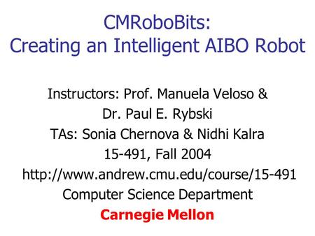 CMRoboBits: Creating an Intelligent AIBO Robot Instructors: Prof. Manuela Veloso & Dr. Paul E. Rybski TAs: Sonia Chernova & Nidhi Kalra 15-491, Fall 2004.