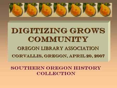 DIGITIZING GROWS COMMUNITY Oregon Library Association Corvallis, Oregon, April 20, 2007 Southern Oregon History Collection.