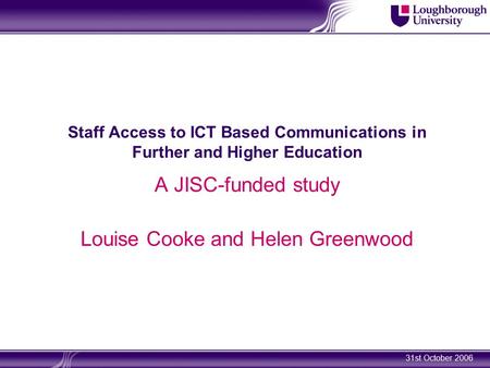 31st October 2006 Staff Access to ICT Based Communications in Further and Higher Education A JISC-funded study Louise Cooke and Helen Greenwood.