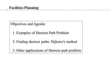 Facilities Planning Objectives and Agenda: 1. Examples of Shortest Path Problem 2. Finding shortest paths: Dijkstra’s method 3. Other applications of Shortest.