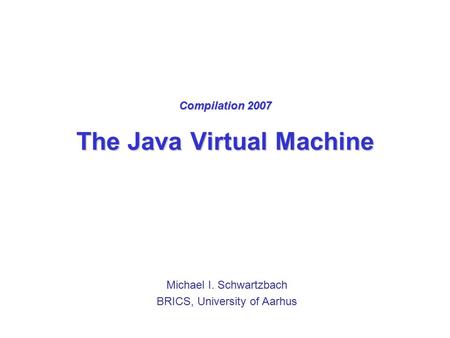 Compilation 2007 The Java Virtual Machine Michael I. Schwartzbach BRICS, University of Aarhus.