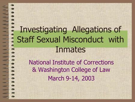 Investigating Allegations of Staff Sexual Misconduct with Inmates National Institute of Corrections & Washington College of Law March 9-14, 2003.