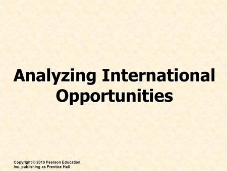 Analyzing International Opportunities Copyright © 2010 Pearson Education, Inc. publishing as Prentice Hall.