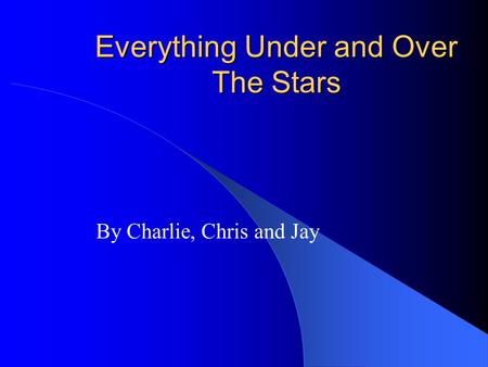 Everything Under and Over The Stars By Charlie, Chris and Jay.