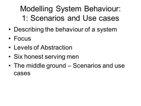 Modelling System Behaviour: 1: Scenarios and Use cases Describing the behaviour of a system Focus Levels of Abstraction Six honest serving men The middle.