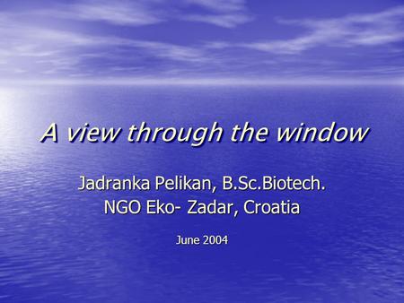 A view through the window Jadranka Pelikan, B.Sc.Biotech. NGO Eko- Zadar, Croatia June 2004.