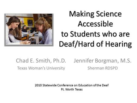 Making Science Accessible to Students who are Deaf/Hard of Hearing Chad E. Smith, Ph.D. Texas Woman’s University Jennifer Borgman, M.S. Sherman RDSPD 2010.