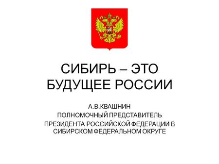 СИБИРЬ – ЭТО БУДУЩЕЕ РОССИИ А.В.КВАШНИН ПОЛНОМОЧНЫЙ ПРЕДСТАВИТЕЛЬ ПРЕЗИДЕНТА РОССИЙСКОЙ ФЕДЕРАЦИИ В СИБИРСКОМ ФЕДЕРАЛЬНОМ ОКРУГЕ.