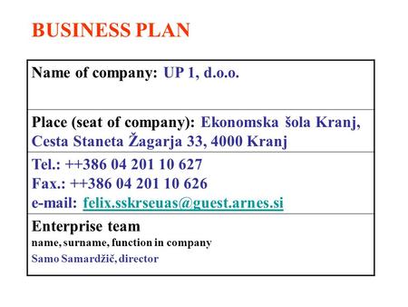 BUSINESS PLAN Name of company: UP 1, d.o.o. Place (seat of company): Ekonomska šola Kranj, Cesta Staneta Žagarja 33, 4000 Kranj Tel.: ++386 04 201 10 627.